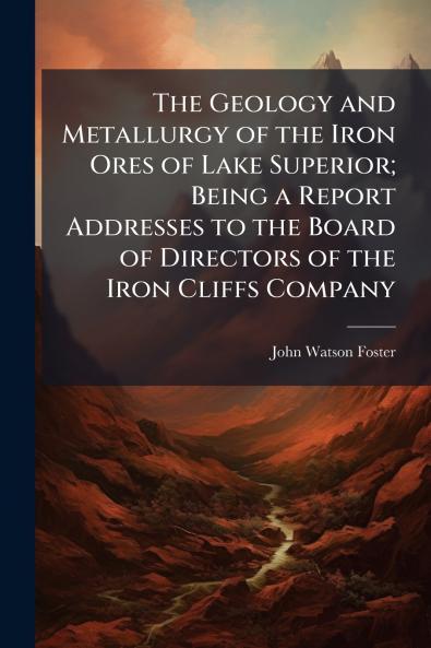 The Geology and Metallurgy of the Iron Ores of Lake Superior; Being a Report Addresses to the Board of Directors of the Iron Cliffs Company