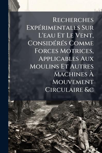 Recherches Expérimentales Sur L'eau Et Le Vent Considérés Comme Forces Motrices Applicables Aux Moulins Et Autres Machines À Mouvement Circulaire &c