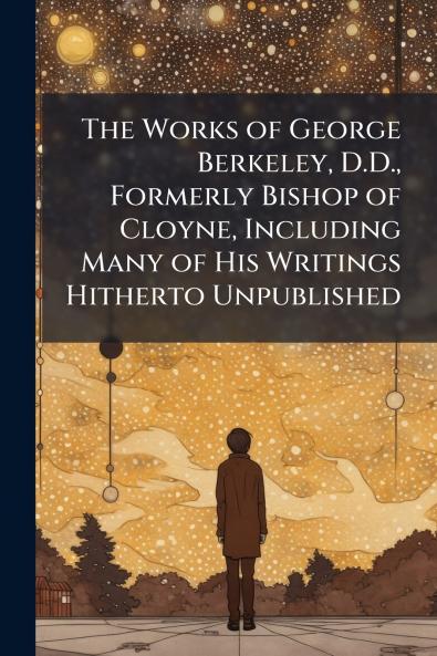The Works of George Berkeley D.D. Formerly Bishop of Cloyne Including Many of His Writings Hitherto Unpublished