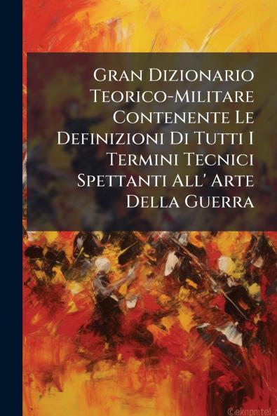 Gran Dizionario Teorico-Militare Contenente Le Definizioni Di Tutti I Termini Tecnici Spettanti All' Arte Della Guerra