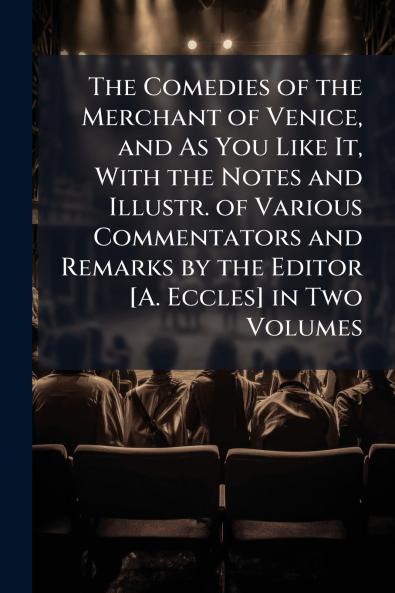The Comedies of the Merchant of Venice and As You Like It With the Notes and Illustr. of Various Commentators and Remarks by the Editor [A. Eccles] in Two Volumes