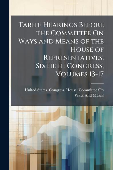 Tariff Hearings Before the Committee On Ways and Means of the House of Representatives Sixtieth Congress Volumes 13-17