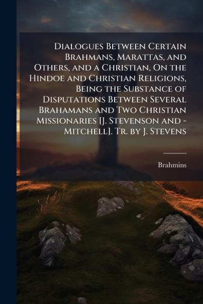 Dialogues Between Certain Brahmans Marattas and Others and a Christian On the Hindoe and Christian Religions Being the Substance of Disputations Between Several Brahamans and Two Christian Missionaries [J. Stevenson and - Mitchell]. Tr. by J. Stevens