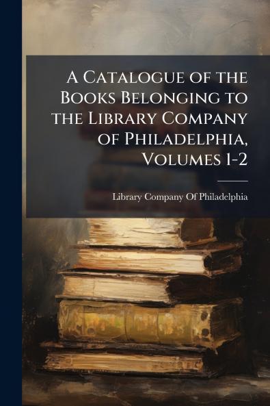 A Catalogue of the Books Belonging to the Library Company of Philadelphia Volumes 1-2