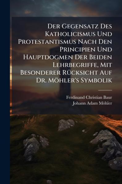Der Gegensatz Des Katholicismus Und Protestantismus Nach Den Principien Und Hauptdogmen Der Beiden Lehrbegriffe Mit Besonderer Rücksicht Auf Dr. Möhler's Symbolik