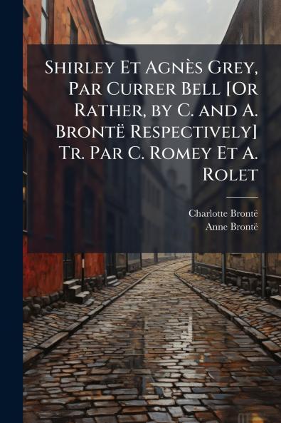 Shirley Et Agnès Grey Par Currer Bell [Or Rather by C. and A. Brontë Respectively] Tr. Par C. Romey Et A. Rolet