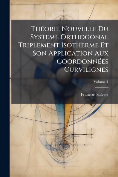 Théorie Nouvelle Du Systeme Orthogonal Triplement Isotherme Et Son Application Aux Coordonnées Curvilignes; Volume 1