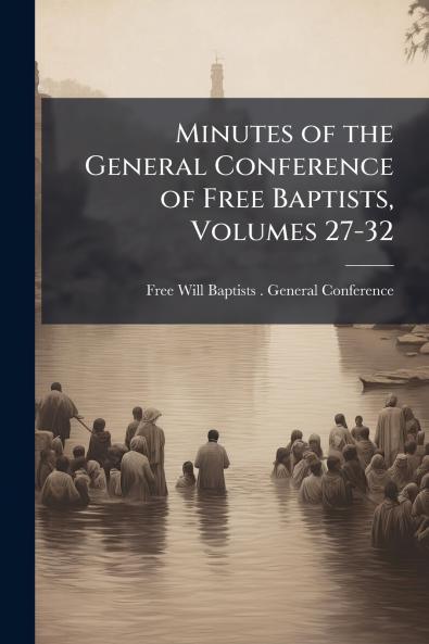 Minutes of the General Conference of Free Baptists Volumes 27-32
