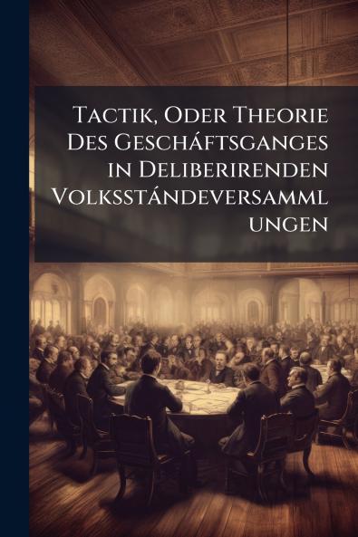 Tactik Oder Theorie Des Gescháftsganges in Deliberirenden Volksstándeversammlungen