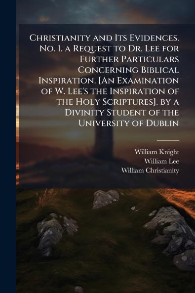 Christianity and Its Evidences. No. 1. a Request to Dr. Lee for Further Particulars Concerning Biblical Inspiration. [An Examination of W. Lee's the Inspiration of the Holy Scriptures]. by a Divinity Student of the University of Dublin
