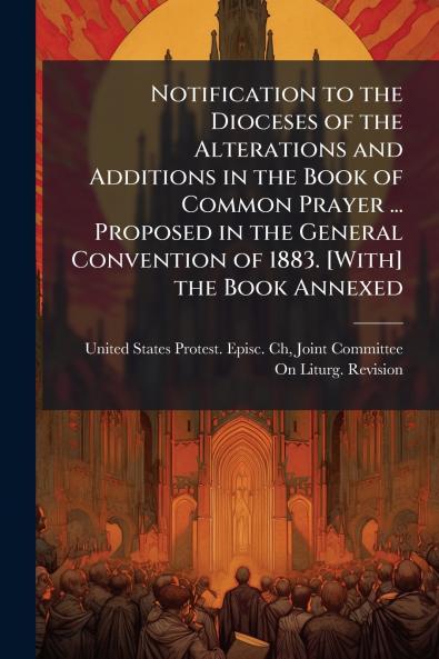 Notification to the Dioceses of the Alterations and Additions in the Book of Common Prayer ... Proposed in the General Convention of 1883. [With] the Book Annexed