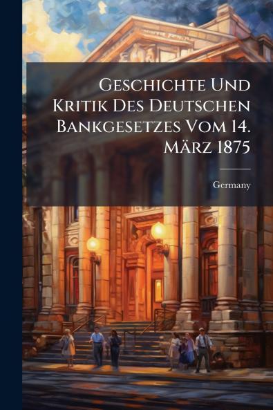 Geschichte Und Kritik Des Deutschen Bankgesetzes Vom 14. März 1875