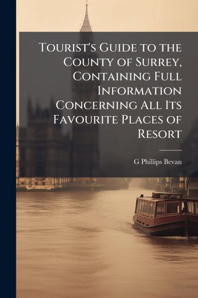 Tourist's Guide to the County of Surrey Containing Full Information Concerning All Its Favourite Places of Resort