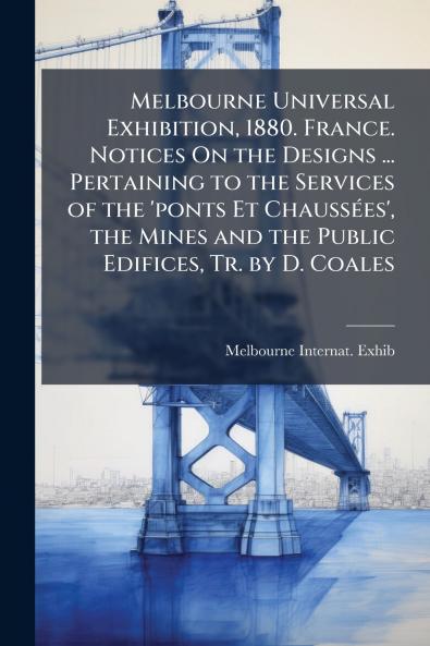 Melbourne Universal Exhibition 1880. France. Notices On the Designs ... Pertaining to the Services of the 'ponts Et Chaussées' the Mines and the Public Edifices Tr. by D. Coales