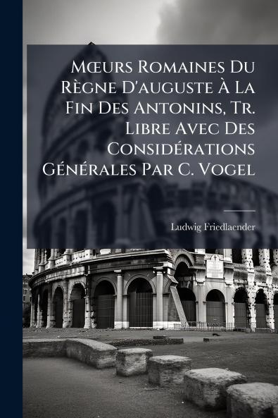 Mœurs Romaines Du Règne D'auguste À La Fin Des Antonins Tr. Libre Avec Des Considérations Générales Par C. Vogel