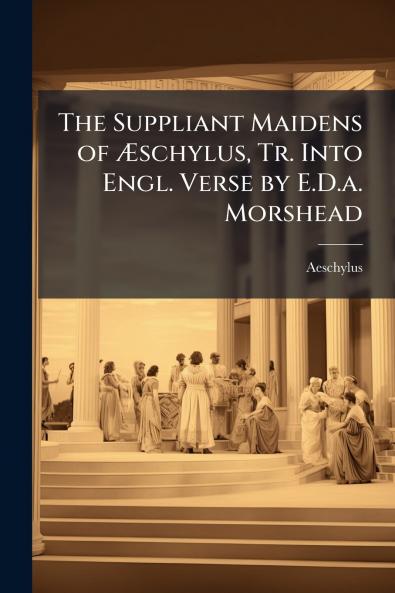 The Suppliant Maidens of Æschylus Tr. Into Engl. Verse by E.D.a. Morshead