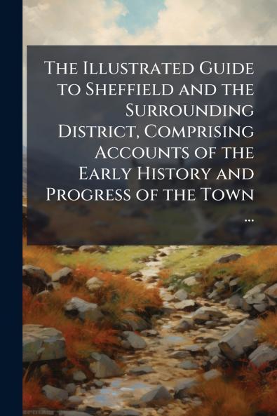 The Illustrated Guide to Sheffield and the Surrounding District Comprising Accounts of the Early History and Progress of the Town ...