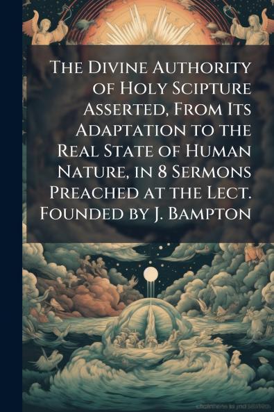 The Divine Authority of Holy Scipture Asserted From Its Adaptation to the Real State of Human Nature in 8 Sermons Preached at the Lect. Founded by J. Bampton
