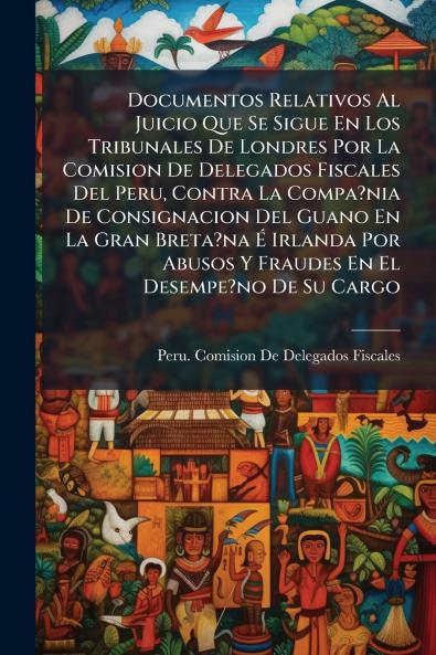 Documentos Relativos Al Juicio Que Se Sigue En Los Tribunales De Londres Por La Comision De Delegados Fiscales Del Peru Contra La Compa?nia De Consignacion Del Guano En La Gran Breta?na É Irlanda Por Abusos Y Fraudes En El Desempe?no De Su Cargo