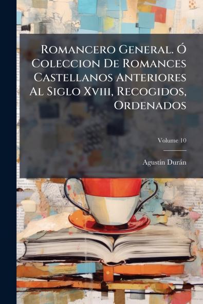 Romancero General. Ó Coleccion De Romances Castellanos Anteriores Al Siglo Xviii Recogidos Ordenados; Volume 10