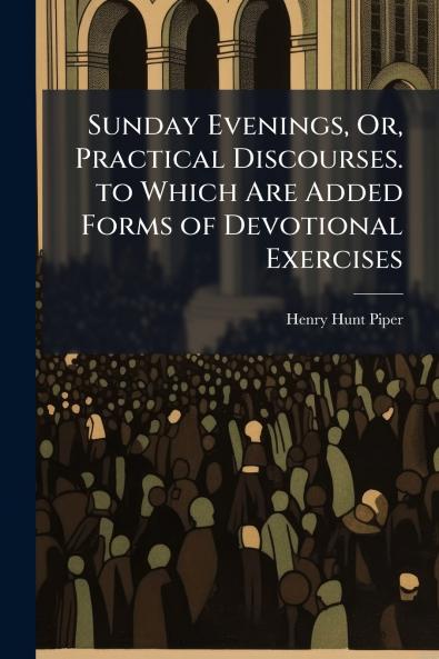 Sunday Evenings Or Practical Discourses. to Which Are Added Forms of Devotional Exercises