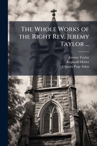 The Whole Works of the Right Rev. Jeremy Taylor ...