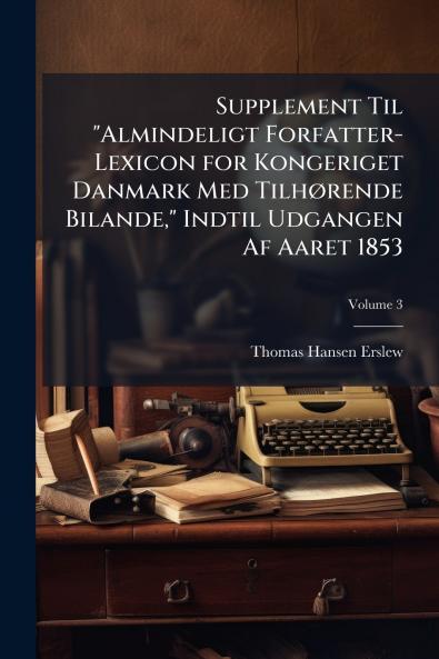 Supplement Til Almindeligt Forfatter-Lexicon for Kongeriget Danmark Med Tilhørende Bilande Indtil Udgangen Af Aaret 1853; Volume 3