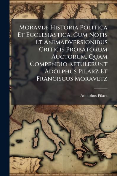Moraviæ Historia Politica Et Ecclesiastica Cum Notis Et Animadversionibus Criticis Probatorum Auctorum Quam Compendio Retulerunt Adolphus Pilarz Et Franciscus Moravetz