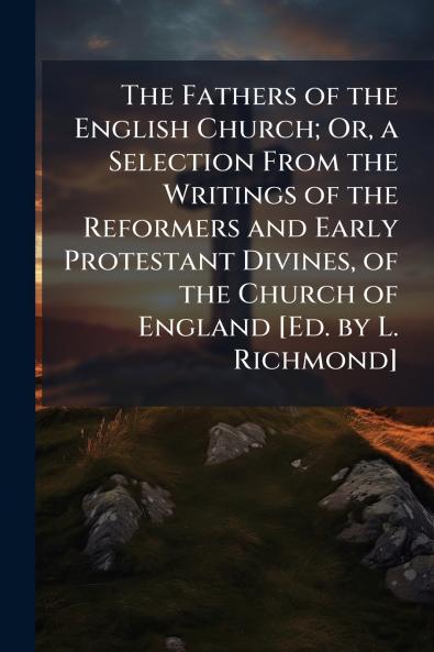 The Fathers of the English Church; Or a Selection From the Writings of the Reformers and Early Protestant Divines of the Church of England [Ed. by L. Richmond]