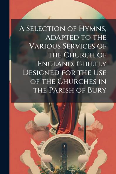 A Selection of Hymns Adapted to the Various Services of the Church of England. Chiefly Designed for the Use of the Churches in the Parish of Bury