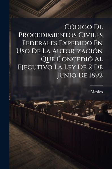 Código De Procedimientos Civiles Federales Expedido En Uso De La Autorización Que Concedió Al Ejecutivo La Ley De 2 De Junio De 1892
