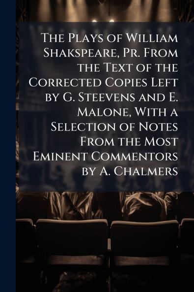 The Plays of William Shakspeare Pr. From the Text of the Corrected Copies Left by G. Steevens and E. Malone With a Selection of Notes From the Most Eminent Commentors by A. Chalmers