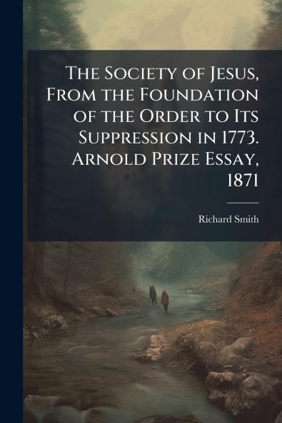 The Society of Jesus From the Foundation of the Order to Its Suppression in 1773. Arnold Prize Essay 1871