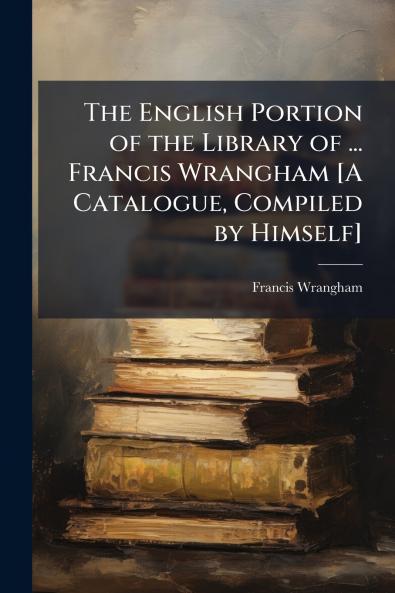 The English Portion of the Library of ... Francis Wrangham [A Catalogue Compiled by Himself]