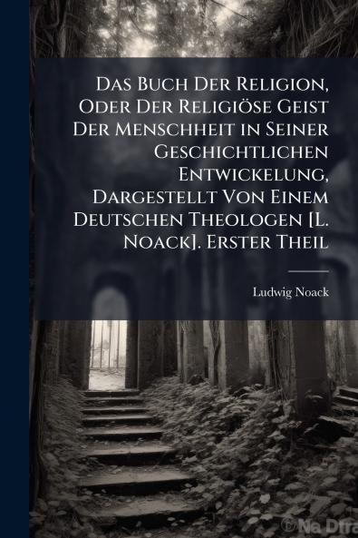 Das Buch Der Religion Oder Der Religiöse Geist Der Menschheit in Seiner Geschichtlichen Entwickelung Dargestellt Von Einem Deutschen Theologen [L. Noack]. Erster Theil