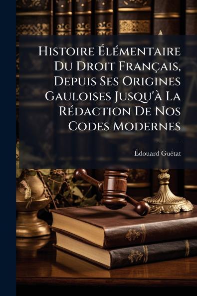 Histoire Élémentaire Du Droit Français Depuis Ses Origines Gauloises Jusqu'à La Rédaction De Nos Codes Modernes
