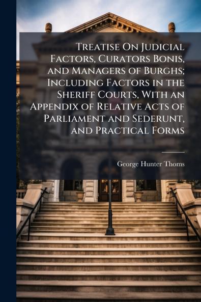 Treatise On Judicial Factors Curators Bonis and Managers of Burghs; Including Factors in the Sheriff Courts With an Appendix of Relative Acts of Parliament and Sederunt and Practical Forms