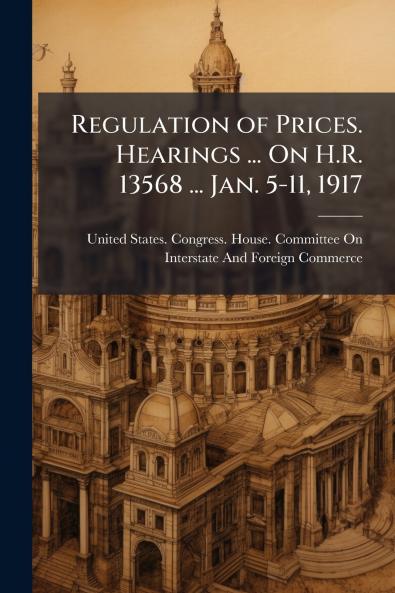 Regulation of Prices. Hearings ... On H.R. 13568 ... Jan. 5-11 1917