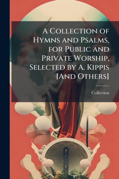 A Collection of Hymns and Psalms for Public and Private Worship Selected by A. Kippis [And Others]