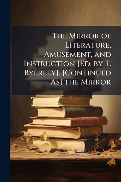 The Mirror of Literature Amusement and Instruction [Ed. by T. Byerley]. [Continued As] the Mirror