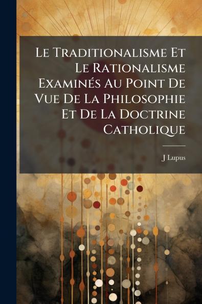 Le Traditionalisme Et Le Rationalisme Examinés Au Point De Vue De La Philosophie Et De La Doctrine Catholique