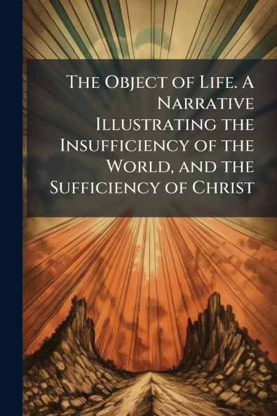 The Object of Life. A Narrative Illustrating the Insufficiency of the World and the Sufficiency of Christ