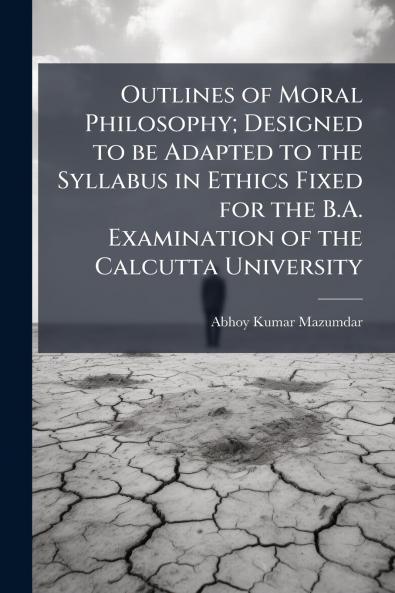 Outlines of Moral Philosophy; Designed to be Adapted to the Syllabus in Ethics Fixed for the B.A. Examination of the Calcutta University