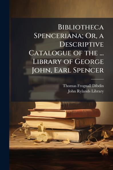 Bibliotheca Spenceriana; Or a Descriptive Catalogue of the ... Library of George John Earl Spencer