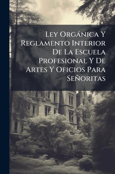 Ley Orgánica Y Reglamento Interior De La Escuela Profesional Y De Artes Y Oficios Para Señoritas