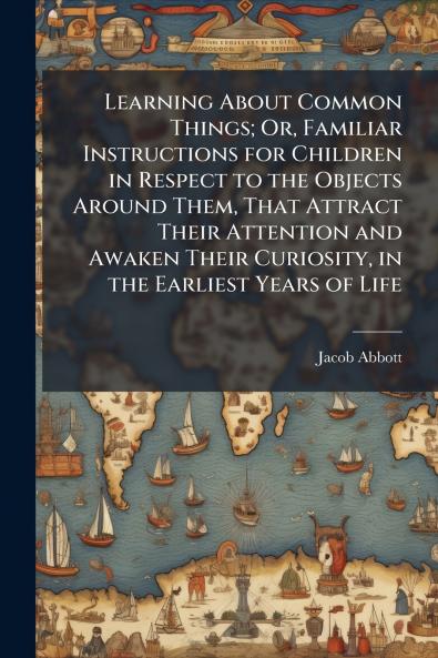 Learning About Common Things; Or Familiar Instructions for Children in Respect to the Objects Around Them That Attract Their Attention and Awaken Their Curiosity in the Earliest Years of Life