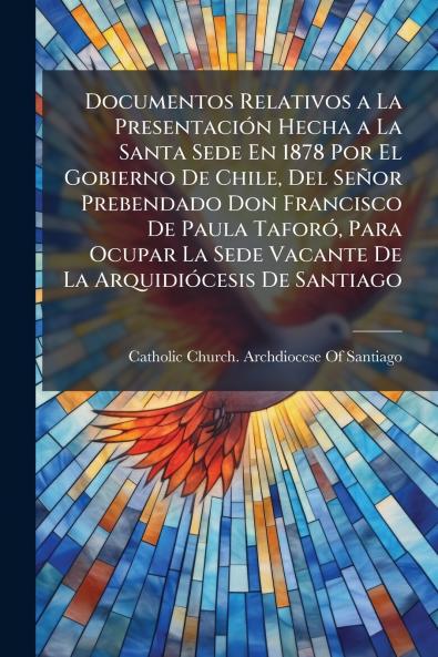Documentos Relativos a La Presentación Hecha a La Santa Sede En 1878 Por El Gobierno De Chile Del Señor Prebendado Don Francisco De Paula Taforó Para Ocupar La Sede Vacante De La Arquidiócesis De Santiago