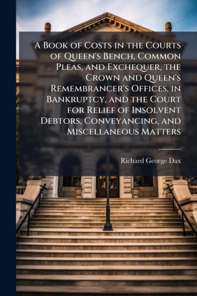 A Book of Costs in the Courts of Queen's Bench Common Pleas and Exchequer the Crown and Queen's Remembrancer's Offices in Bankruptcy and the Court for Relief of Insolvent Debtors Conveyancing and Miscellaneous Matters