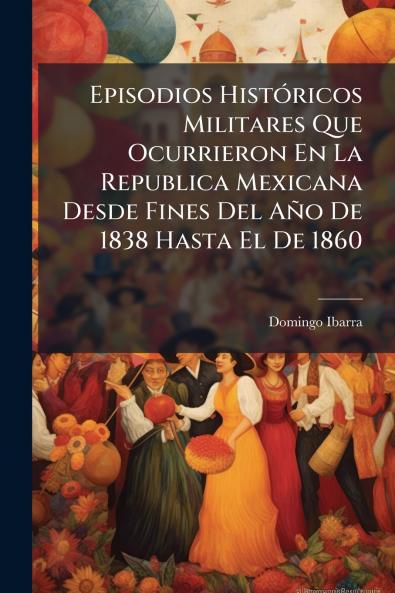 Episodios Históricos Militares Que Ocurrieron En La Republica Mexicana Desde Fines Del Año De 1838 Hasta El De 1860