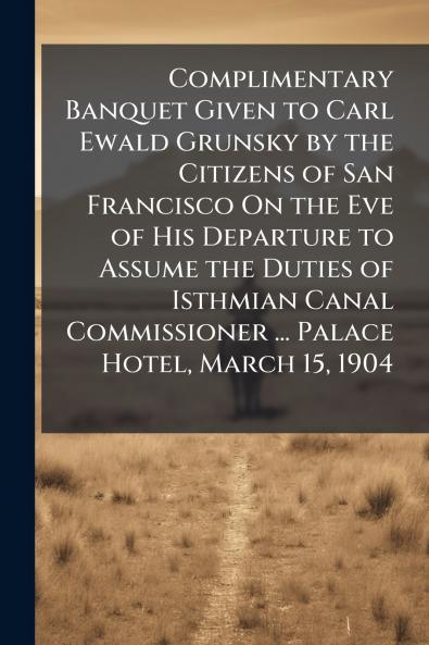 Complimentary Banquet Given to Carl Ewald Grunsky by the Citizens of San Francisco On the Eve of His Departure to Assume the Duties of Isthmian Canal Commissioner ... Palace Hotel March 15 1904